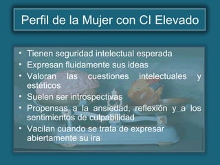 Perfil de la Mujer con CI Elevado
• Tienen seguridad intelectual esperada
• Expresan fluidamente sus ideas
• Valoran las cuestiones intelectuales y
estéticos
• Suelen ser introspectivas
• Propensas a la ansiedad, reflexión y a los
sentimientos de culpabilidad
• Vacilan cuando se trata de expresar
abiertamente su ira
 