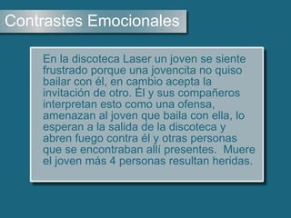 Contrastes Emocionales En la discoteca Laser un joven se siente frustrado porque una jovencita no quiso bailar con él, en cambio acepta la invitación de otro. Él y sus compañeros interpretan esto como una ofensa, amenazan al joven que baila con ella, lo esperan a la salida de la discoteca y abren fuego contra él y otras personas que se encontraban allí presentes.  Muere el joven más 4 personas resultan heridas.   