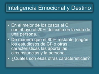Inteligencia Emocional y Destino En el mejor de los casos el CI contribuye al 20% del éxito en la vida de una persona. De manera que el 80% restante (según los estudiosos de CI) o otras características las aporta las circunstancias y la persona. ¿Cuáles son esas otras características?   