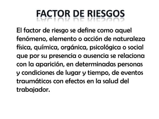 El factor de riesgo se define como aquel
fenómeno, elemento o acción de naturaleza
física, química, orgánica, psicológica o social
que por su presencia o ausencia se relaciona
con la aparición, en determinadas personas
y condiciones de lugar y tiempo, de eventos
traumáticos con efectos en la salud del
trabajador.
 