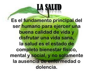 LA SALUD
Es el fundamento principal del
 ser humano para ejercer una
    buena calidad de vida y
    disfrutar una vida sana,
    la salud es el estado de
   completo bienestar físico,
mental y social, y no solamente
 la ausencia de enfermedad o
            dolencia.
 