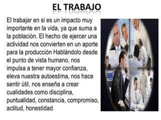 EL TRABAJO
El trabajar en si es un impacto muy
importante en la vida, ya que suma a
la población. El hecho de ejercer una
actividad nos convierten en un aporte
para la producción Hablándolo desde
el punto de vista humano, nos
impulsa a tener mayor confianza,
eleva nuestra autoestima, nos hace
sentir útil, nos enseña a crear
cualidades como disciplina,
puntualidad, constancia, compromiso,
actitud, honestidad.
 
