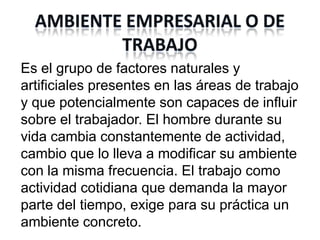 Es el grupo de factores naturales y
artificiales presentes en las áreas de trabajo
y que potencialmente son capaces de influir
sobre el trabajador. El hombre durante su
vida cambia constantemente de actividad,
cambio que lo lleva a modificar su ambiente
con la misma frecuencia. El trabajo como
actividad cotidiana que demanda la mayor
parte del tiempo, exige para su práctica un
ambiente concreto.
 