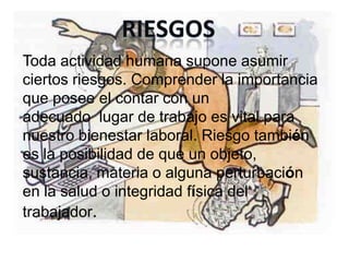 Toda actividad humana supone asumir
ciertos riesgos. Comprender la importancia
que posee el contar con un
adecuado lugar de trabajo es vital para
nuestro bienestar laboral. Riesgo también
es la posibilidad de que un objeto,
sustancia, materia o alguna perturbación
en la salud o integridad física del
trabajador.
 