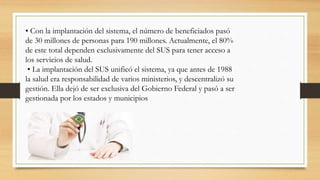 • Con la implantación del sistema, el número de beneficiados pasó
de 30 millones de personas para 190 millones. Actualmente, el 80%
de este total dependen exclusivamente del SUS para tener acceso a
los servicios de salud.
• La implantación del SUS unificó el sistema, ya que antes de 1988
la salud era responsabilidad de varios ministerios, y descentralizó su
gestión. Ella dejó de ser exclusiva del Gobierno Federal y pasó a ser
gestionada por los estados y municipios
 