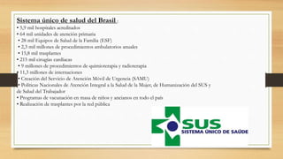 Sistema único de salud del Brasil :
• 5,9 mil hospitales acreditados
• 64 mil unidades de atención primaria
• 28 mil Equipos de Salud de la Familia (ESF)
• 2,3 mil millones de procedimientos ambulatorios anuales
• 15,8 mil trasplantes
• 215 mil cirugías cardíacas
• 9 millones de procedimientos de quimioterapia y radioterapia
• 11,3 millones de internaciones
• Creación del Servicio de Atención Móvil de Urgencia (SAMU)
• Políticas Nacionales de Atención Integral a la Salud de la Mujer, de Humanización del SUS y
de Salud del Trabajador
• Programas de vacunación en masa de niños y ancianos en todo el país
• Realización de trasplantes por la red pública
 