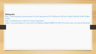 Bibliografia:
http://www.ins.gob.pe/repositorioaps/0/4/jer/capacitacion2/01%20Sistema%20Unico%20de%20Salud%20del%20Bra
sil.pdf
http://es.slideshare.net/zadimo13/sistema-salud-brasil
https://www.minsalud.gov.co/sites/rid/Lists/BibliotecaDigital/RIDE/IA/SSA/El-sistema-unico-de-salud-de-Brasil.pdf
 