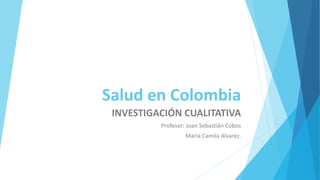 Salud en Colombia
INVESTIGACIÓN CUALITATIVA
Profesor: Juan Sebastián Cobos
María Camila Alvarez.
 