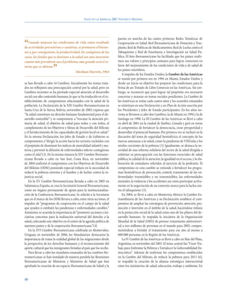 SALUD EN LAS AMÉRICAS, 2007.VOLUMEN I–REGIONAL




                                                                          puesta en marcha de las cuatro primeras Redes Temáticas de
“  Cuando mejoran las condiciones de vida como resultado
de actividades preventivas o curativas, se promueve el bienes-
                                                                          Cooperación en Salud: Red Iberoamericana de Donación y Tras-
                                                                          plante; Red de Políticas de Medicamentos; Red de Lucha contra el
tar y, por consiguiente, la productividad. En cualquiera de los           Tabaquismo y Red de Enseñanza e Investigación en Salud Pú-
casos, los fondos que se destinan a la salud son una inversión:           blica. El foro iberoamericano ha facilitado que los países reafir-
cuanto más prevalente sea el problema, más grande será el re-             men sus valores y principios comunes para lograr consensos en
                                                                          favor del mejoramiento de las condiciones de vida y de salud de
torno que se obtiene.
                       ”               Abraham Horwitz, 1964
                                                                          los países miembros.
                                                                             A impulso de los Estados Unidos, la Cumbre de las Américas
                                                                          se reunió por primera vez en 1994 en Miami, Estados Unidos y
se han llevado a cabo 16 Cumbres. Inicialmente los temas trata-           desde un inicio su objetivo fue preparar las condiciones para la
dos no reflejaron una preocupación central por la salud, pero en          firma de un Tratado de Libre Comercio en las Américas. Sin em-
Cumbres recientes se ha prestado especial atención al desarrollo          bargo, se reconoció que para lograr tal propósito era necesario
social con alto contenido humano, lo que se ha traducido en el es-        concertar y avanzar en temas sociales pendientes. La Cumbre de
tablecimiento de compromisos relacionados con la salud de la              las Américas se reúne cada cuatro años y los acuerdos emanados
población. La Declaración de la XIII Cumbre Iberoamericana en             se sintetizan en una Declaración y un Plan de Acción suscrita por
Santa Cruz de la Sierra, Bolivia, noviembre de 2003, expresa que          los Presidentes y Jefes de Estado participantes. En los años no-
“la salud constituye un derecho humano fundamental para el de-            venta se llevaron a cabo dos Cumbres, la de Miami en 1994 y la de
sarrollo sostenible” y se compromete a “rescatar la atención pri-         Santiago en 1998. La III Cumbre de las Américas se llevó a cabo
maria de salud, el objetivo de salud para todos y con todos, el           en abril de 2001 en la ciudad de Québec, Canadá y giró en torno
cumplimiento de los Objetivos y Metas de Desarrollo del Milenio           al compromiso de fortalecer la democracia, crear prosperidad y
y el fortalecimiento de las capacidades de gestión local en salud.”       desarrollar el potencial humano. Por primera vez se incluyó en la
En la misma Declaración, los Jefes de Estado y de Gobierno se             discusión del tema de seguridad hemisférica el concepto de las
comprometen a “dirigir la acción hacia los sectores excluidos con         nuevas amenazas a la salud, como la pandemia de VIH/sida y los
el propósito de disminuir los índices de mortalidad infantil y ma-        niveles crecientes de la pobreza (5). Igualmente, se destaca la ne-
terna y prevenir la difusión de enfermedades infecto-contagiosas          cesidad de una reforma solidaria del sector de la salud dirigida a
como el sida”(3). De la misma manera la XIV Cumbre Iberoame-              enfatizar su preocupación con las funciones esenciales de salud
ricana llevada a cabo en San José, Costa Rica, en noviembre               pública, la calidad de la atención, la igualdad en el acceso, y la ela-
de 2004 reafirmó el compromiso con los Objetivos de Desarrollo            boración de estándares referidos al ejercicio de la profesión. El
del Milenio (ODM) poniendo especial énfasis en la necesidad de            compromiso en esta cumbre se extiende a fortalecer los progra-
reducir la pobreza extrema y el hambre y de luchar contra la in-          mas hemisféricos de prevención, control, tratamiento de las en-
justicia social.                                                          fermedades trasmisibles y no transmisibles, las enfermedades
    En la XV Cumbre Iberoamericana llevada a cabo en 2005 en              mentales, la violencia y los accidentes así como participar activa-
Salamanca, España, se crea la Secretaría General Iberoamericana,          mente en la negociación de un convenio marco para la lucha con-
como un órgano permanente de apoyo para la institucionaliza-              tra el tabaquismo (5).
ción de la Conferencia Iberoamericana. Se solicitó a la Secretaría           En 2004, se llevó a cabo en Monterrey, México la Cumbre Ex-
que en el marco de los ODM llevara a cabo, entre otras acciones, el       traordinaria de las Américas y su Declaración establece el com-
impulso de “programas de cooperación en el campo de la salud              promiso de ampliar las estrategias de prevención, atención, pro-
que ayuden a combatir las pandemias y enfermedades curables.”             moción e inversión en el ámbito de la salud, haciéndose énfasis
Asimismo, se acuerda la importancia de “promover acciones e ini-          en la protección social de la salud como uno de los pilares del de-
ciativas concretas para la realización universal del derecho a la         sarrollo humano. Se respalda la iniciativa de la Organización
salud, colocando este objetivo en el centro de la agenda política de      Mundial de la Salud (OMS) de proveer tratamiento antirretrovi-
nuestros países y de la cooperación iberoamericana.”(4)                   ral a tres millones de personas en el mundo para 2005, compro-
    En la XVI Cumbre Iberoamericana celebrada en Montevideo,              metiéndose a brindar el tratamiento para ese año al menos a
Uruguay, en noviembre de 2006, los Mandatarios destacaron la              600.000 personas en la Región de las Américas.
importancia de tratar la realidad global de las migraciones desde            La IV Cumbre de las Américas se llevó a cabo en Mar del Plata,
la perspectiva de los derechos humanos y el reconocimiento del            Argentina, en noviembre del 2005. El tema central fue “Crear Tra-
aporte cultural que los inmigrantes brindan al país que los recibe.       bajo para Enfrentar la Pobreza y Fortalecer la Gobernabilidad De-
    Para llevar a cabo los mandatos emanados de las cumbres ibe-          mocrática”. Además de reafirmar los compromisos establecidos
roamericanas se han instalado de manera paralela las Reuniones            en la Cumbre del Milenio, de reducir la pobreza para 2015 (6),
Iberoamericanas de Ministras y Ministros de Salud que han                 se respaldó la creación de la alianza estratégica intersectorial
aprobado la creación de un espacio Iberoamericano de Salud y la           entre los ministerios de salud, educación, trabajo y ambiente. En


40
 