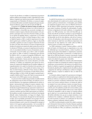 1. LA SALUD EN EL CONTEXTO DEL DESARROLLO




el marco de esta alianza, se establece el compromiso de promover            EL CONTEXTO SOCIAL
políticas públicas para proteger la salud y seguridad de los traba-
jadores, e impulsar una cultura de prevención y control de riesgos             La salud de las personas no es un fenómeno aislado y los ma-
ocupacionales en el Hemisferio. Por último, se reconoce la urgen-           yores determinantes de la salud son de carácter social, especial-
cia de desarrollar planes nacionales de preparación para una pan-           mente la pobreza, la desnutrición y el desempleo, pero también
demia de influenza y gripe aviar antes de junio del 2006 (6).               las condiciones de género, etnia y raza. Los Objetivos de Desarro-
    El propósito de la Cumbre de América Latina, el Caribe y la             llo del Milenio (ODM) representan precisamente compromisos
Unión Europea, celebrada por primera vez en Río de Janeiro en               para reducir la pobreza, el hambre, las enfermedades, el analfa-
1999, es promover y desarrollar una asociación estratégica sus-             betismo, la degradación del medio ambiente y la inequidad de
tentada en el pleno respeto al derecho internacional y en los pro-          género. Los ODM presentan una visión del desarrollo que va
pósitos y principios de la Carta de las Naciones Unidas, así como           mucho más allá del crecimiento económico, ya que privilegian la
en un espíritu de igualdad, alianza y cooperación. La II Cumbre             salud, la educación y la preservación del entorno como motores
de América Latina, el Caribe y la Unión Europea se llevó a cabo             del desarrollo: tres de los ocho objetivos, ocho de las 16 metas y
en Madrid, España en 2002, y resaltó la importancia de la equi-             18 de los 48 indicadores están directamente relacionados con la
dad de género para combatir la pobreza y lograr un desarrollo               salud. Asimismo, la salud tiene una influencia importante en la
sostenible y equitativo así como en asegurar el bienestar de todos          consecución de otros objetivos (ver cuadro sobre los ODM en
los niños y las niñas. Para tal efecto se reconoce la importancia de        América Latina y el Caribe en las páginas 4 a 9).
fortalecer la asistencia en materia de salud y protección social. En           Los ODM constituyen el primer consenso político a nivel de
lo referente al VIH/sida, se reconoce la importancia de la preven-          Jefes de Estado y de Gobierno que se comprometen, en un acto
ción y la necesidad de facilitar el acceso al tratamiento con anti-         de solidaridad que trasciende fronteras, a reducir la pobreza, al
rretrovirales. En la III Cumbre, que se llevó a cabo en Guadala-            tiempo que los países desarrollados se comprometen a aumentar
jara, México en 2004, se reafirma el compromiso para alcanzar               la ayuda oficial al desarrollo. La promoción y el trabajo hacia el
los ODM en 2015 y se anuncia el programa EUROsociAL, cuyo                   logro de los ODM han llevado a reconocer nuevamente el papel
objetivo es promover el intercambio de experiencias, conoci-                trascendental de los determinantes sociales de la salud, especial-
mientos especializados y buenas prácticas entre Europa y Amé-               mente en la salud de los grupos más vulnerables.
rica Latina, especialmente en los sectores educativos y de salud.              En 2005, la OMS estableció la Comisión sobre Determinantes
Asimismo, se establece un compromiso para reforzar los meca-                Sociales de la Salud con el propósito de analizar el impacto de las
nismos de cooperación biregional para los pueblos indígenas, el             condiciones socioeconómicas y del entorno en la salud de la po-
empoderamiento de la mujer, los derechos de las personas con                blación. Su objetivo era generar una agenda local y global para la
discapacidad y la niñez. La IV Cumbre de América Latina, el Ca-             formulación, planificación e implementación de políticas, planes
ribe y la Unión Europea, celebrada en Viena, Austria en 2006, re-           y programas de salud que contribuyeran a reducir las desigual-
afirma el compromiso de incrementar la Ayuda Oficial al Desa-               dades sanitarias y mejorar la calidad de vida y la salud de las
rrollo para llegar en 2010 a 0,56% del ingreso nacional bruto y             personas.
cumplir el objetivo del 0,7% para 2015 bajo el reconocimiento de               La Comisión enfatiza el papel de la persistencia de desigual-
que avanzar en los ODM requiere recursos adicionales.                       dades, la pobreza, la explotación de determinados grupos de po-
    Los procesos de las Cumbres han permitido el establecimiento            blación, la violencia y la injusticia en la falta de salud. En todo el
de compromisos entre los Jefes de Estado y de Gobierno, sus res-            mundo, las personas socialmente desfavorecidas tienen menos
pectivos Ministros y los organismos multilaterales de carácter re-          acceso a los recursos sanitarios básicos y al sistema de salud en
gional e internacional para trabajar de manera conjunta y deci-             su conjunto. Es así como enferman y mueren con mayor frecuen-
dida para alcanzar los ODM en la Región. En este contexto, se ha            cia aquéllas que pertenecen a grupos más vulnerables. Paradóji-
fortalecido el papel fundamental que representa la salud en la re-          camente, pese a los adelantos actuales de la ciencia médica y pese
ducción de la pobreza y la inequidad. Asimismo, se han logrado              a que nunca antes el planeta había tenido acceso a tanta riqueza,
construir consensos que han tenido repercusiones en el desarro-             la brecha de inequidad es cada vez mayor. La Comisión subraya
llo de políticas sociales y la planeación a nivel local y han logrado       que la salud no es un acontecimiento sólo de orden biológico y
difundir valores fundamentales a lo largo de la Región. Entre               del ámbito individual, sino que por su propia naturaleza, es una
ellos destacan el reconocimiento del papel de los determinantes             resultante de las complejas y cambiantes relaciones e interaccio-
sociales, de las necesidades particulares de los grupos más vul-            nes entre la persona, su entorno y sus condiciones de vida en los
nerables de la población, de la importancia de lograr una mayor             órdenes económico, ambiental, cultural y político.
eficiencia del gasto social a través de la búsqueda de sinergias al            Los ODM y los determinantes sociales de la salud se sustentan
interior de las agencias gubernamentales y de la necesidad de               en la Declaración Universal de los Derechos Humanos aprobada
sumar a otros actores sociales, empezando por los propios bene-             y proclamada por la Asamblea General de las Naciones Unidas
ficiarios, a las acciones de cambio social.                                 el 10 de diciembre de 1948, y la reafirman y desarrollan. En su


                                                                                                                                               41
 