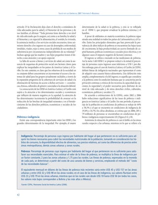 SALUD EN LAS AMÉRICAS, 2007.VOLUMEN I–REGIONAL




artículo 25 la Declaración deja claro el derecho a estándares de            determinante de la salud es la pobreza, y esta se ve reflejada
vida adecuados para la salud y el bienestar de las personas y de            en el ODM 1, que propone erradicar la pobreza extrema y el
sus familias, al afirmar: “Toda persona tiene derecho a un nivel            hambre.
de vida adecuado que le asegure, así como a su familia, la salud y             A pesar de adelantos en materia económica, la pobreza sigue
el bienestar, y en especial la alimentación, el vestido, la vivienda,       siendo una realidad en todos los países de Latinoamérica y el Ca-
la asistencia médica y los servicios sociales necesarios; tiene asi-        ribe. Entre los principales elementos que han provocado la pre-
mismo derecho a los seguros en caso de desempleo, enfermedad,               valencia de altos índices de pobreza se encuentran las bajas tasas
invalidez, viudez, vejez u otros casos de pérdida de sus medios de          de crecimiento, la baja productividad, un acervo limitado de ca-
subsistencia por circunstancias independientes de su voluntad.”             pital humano, políticas económicas y sociales poco efectivas, y en
Incluso agrega que las madres y sus hijos pequeños tienen el de-            algunos casos el impacto negativo de factores externos.
recho a una atención y un apoyo especial.                                      El ingreso se utiliza a menudo en las mediciones de pobreza.
   La falta de acceso a bienes y servicios de salud, así como la au-        Así la meta 1 del ODM 1 se propone reducir a la mitad el porcen-
sencia de esquemas de protección social son factores claves para            taje de personas cuyos ingresos sean inferiores a US$ 1 por día.
explicar las inequidades en los países de América Latina y el Ca-           Sin embargo, para el caso de América Latina y el Caribe, la CEPAL
ribe. En este contexto, es claro que los esfuerzos de la sociedad en        definió líneas de indigencia nacionales que representan el costo
su conjunto deben concentrarse en incrementar el acceso a los sis-          de adquirir una canasta básica alimentaria. Una definición más
temas de salud para los grupos actualmente excluidos, a través de           amplia, complementaria a la del ingreso, es aquella que considera
la expansión progresiva de la cobertura de servicios de salud y la          a la pobreza como la condición humana que se caracteriza por la
eliminación de barreras de acceso a dichos servicios — económi-             privación continua o crónica de los recursos, la capacidad, las op-
cas,étnicas,culturales,de género y asociadas a la situación laboral.        ciones, la seguridad y el poder necesarios para disfrutar de un
   La consecución de los ODM en América Latina y el Caribe está             nivel de vida adecuado y de otros derechos civiles, culturales,
sujeta a la atención a los determinantes sociales y económicos              económicos, políticos y sociales (7).
que influyen de manera negativa en la equidad. La atención de                  De acuerdo a estimaciones de la CEPAL, entre 2002 y 2006
los determinantes incrementa la probabilidad de avanzar en la               hubo reducciones significativas de las tasas de pobreza e indi-
reducción de las brechas de inequidad existentes y en el fortale-           gencia en América Latina y el Caribe. En este período, el porcen-
cimiento de los derechos políticos, económicos y sociales de los            taje de la población en condiciones de pobreza se redujo de 44%
ciudadanos.                                                                 a 38,5% y el que se encuentra en condiciones de indigencia de
                                                                            19,4% a 14,7%. En cifras absolutas, se estima que en 2006, 205 y
                                                                            79 millones de personas se encontraban en condiciones de po-
Pobreza e indigencia                                                        breza e indigencia respectivamente (8) (Figura 8 A y B).
   Existe una correspondencia importante entre los ODM y los                   Asimismo, la situación de pobreza es casi el doble en las áreas
grandes determinantes de la inequidad. Por ejemplo, el mayor                rurales respecto a las urbanas, mientras en lo que se refiere a la



     Indigencia: Porcentaje de personas cuyo ingreso por habitante del hogar al que pertenecen no es suficiente para ad-
     quirir los bienes necesarios para cubrir las necesidades nutricionales de la población, tomando en consideración los há-
     bitos de consumo, la disponibilidad efectiva de alimentos, sus precios relativos, así como las diferencias de precios entre
     áreas metropolitanas, demás zonas urbanas y zonas rurales.

     Pobreza: Porcentaje de personas cuyo ingreso por habitante del hogar al que pertenecen no es suficiente para satis-
     facer sus necesidades esenciales. Para estimar el valor de la línea de pobreza, se multiplica la línea de indigencia por
     un factor constante, 2 para las zonas urbanas y 1,75 para las rurales. Las líneas de pobreza, expresadas en la moneda
     de cada país, se determinan a partir del costo de una canasta de bienes y servicios, empleando el método del “costo
     de las necesidades básicas”.

     El equivalente mensual en dólares de las líneas de pobreza más recientes varía entre US$ 45 y US$ 157 en las áreas
     urbanas y entre US$ 32 y US$ 98 en las áreas rurales; en el caso de las líneas de indigencia, sus valores fluctúan entre
     US$ 23 y US$ 79 en las áreas urbanas, mientras que en las rurales van desde US$ 18 hasta US$ 56 (en todos los casos,
     los valores más bajos corresponden a Bolivia y los más altos a México).

     Fuente: CEPAL. Panorama Social de América Latina (2006).




42
 