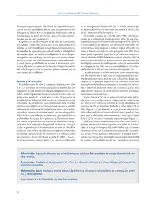 SALUD EN LAS AMÉRICAS, 2007.VOLUMEN I–REGIONAL




Nicaragua respectivamente) y la falta de un sistema de elimina-                  en las subregiones de América del Sur y el Caribe, mientras que
ción de excretas apropiado en el área rural (con extremos en 8%                  en América Central se ha observado una tendencia al alza tanto
de hogares en Chile y 83% en Guatemala). Por lo menos 10% de                     de las cifras como de la prevalencia (10).
la población de los países de América Latina y el Caribe está afec-                 De acuerdo con datos de la CEPAL, entre 1990 y 2003 el por-
tada por una de estas carencias (2).                                             centaje de la población de América Latina y el Caribe que se en-
   La pobreza es un determinante de la salud de la población,                    contraba en situación de desnutrición se redujo de 13% a 10%. En
pero además la mala salud es una causa y una consecuencia de la                  el mismo período, de 24 países con información disponible, solo
pobreza. La enfermedad puede reducir las economías familiares,                   cinco habían podido alcanzar la meta de reducir el hambre a la
la capacidad de aprendizaje, la productividad y la calidad de la                 mitad y habían alcanzado la meta propuesta para 2015. Otros
vida, con lo que se crea o se perpetúa la pobreza.A su vez, las per-             nueve países registraron progresos importantes, con una reduc-
sonas pobres carecen de una nutrición adecuada y están más ex-                   ción de alrededor de 60% de la desnutrición en relación a 1990.En
puestas a riesgos a su salud, tanto personales, como ambientales,                otros seis países también se lograron avances, pero menores que
y tienen menos posibilidades de acceder a información perti-                     los del grupo anterior, de modo que estos países no alcanzarían la
nente y a la asistencia sanitaria. Por lo tanto, el riesgo de morbili-           meta propuesta para 2015, como lo muestra la figura 10. En el pe-
dad y de discapacidad en las personas pobres es mayor que en                     ríodo referido, la subnutrición aumentó en tres países (10).
otros grupos de la población.                                                       Las deficiencias en el estado nutricional tienen impacto nega-
                                                                                 tivo a lo largo de toda la vida, pero sus efectos resultan más noci-
                                                                                 vos durante los primeros años de vida. El desarrollo de las capa-
Hambre y desnutrición                                                            cidades de las personas requiere de una condición nutricional
   Una de las metas del ODM 1 es reducir a la mitad, entre 1990                  adecuada desde la infancia temprana. La desnutrición obstacu-
y 2015, el porcentaje de personas que padezcan hambre. Los dos                   liza el desarrollo intelectual y físico de los niños, lo que los sitúa
indicadores de esta meta tienen relación con la nutrición: el indi-              más adelante en la vida en condiciones de múltiples desventajas
cador 4 mide “el porcentaje de niños menores de cinco años con                   tanto físicas como cognitivas.
insuficiencia ponderal” y el indicador 5 evalúa “el porcentaje de                   Según cifras de la FAO, en los países de América Latina y el Ca-
la población por debajo del nivel mínimo de consumo de energía                   ribe existe una gran diferencia en el porcentaje de población que
alimentaria”. La desnutrición es un determinante de la salud tan                 no cubre su nivel mínimo de consumo de energía alimentaria, con
poderoso como la pobreza, y en la mayoría de los casos la pobreza                extremos de 2% en Argentina, Barbados y Cuba, hasta 47% en
es la causa de la desnutrición. Importantes sectores de la pobla-                Haití (Figura 11). Esta situación se ve, en general, reflejada tam-
ción sufren entonces de exclusión social, con limitadas posibili-                bién en los niveles de prevalencia de insuficiencia ponderal (bajo
dades de llevar una vida sana y productiva, y por ende limitadas                 peso para la edad) entre niños menores de 5 años, que va desde
posibilidades de escapar de la pobreza. La desnutrición consti-                  0,7% a 22,7% en Chile y Guatemala, respectivamente (Figura 12).
tuye uno de los principales mecanismos de transmisión interge-                      La desnutrición es la consecuencia más directa del hambre y
neracional de la pobreza y la desigualdad. En América Latina y el                provoca una serie de efectos negativos en la salud, en la educa-
Caribe, la prevalencia de la subnutrición asciende al 10% de la                  ción y a lo largo del tiempo, en la productividad y el crecimiento
población. Entre 1990 y 2003, el número de personas subnutridas                  económico de un país. La desnutrición aumenta la vulnerabili-
en América Latina se redujo de 59 millones a 52 millones, por lo                 dad de las personas a distintas enfermedades y afecta su sobrevi-
que se avanza a buen ritmo hacia la meta del ODM 1. Sin em-                      vencia. Los niños y niñas desnutridos tienen mayor probabilidad
bargo, los progresos son irregulares, y se concentran sobre todo                 de contraer enfermedades, por lo que a menudo se incorporan




     Subnutrición: Ingesta de alimentos que es insuficiente para satisfacer las necesidades de energía alimentaria de ma-
     nera continua.

     Desnutrición: Resultado de la subnutrición. Se refiere a la absorción deficiente y/o el uso biológico deficiente de los
     nutrientes consumidos.

     Malnutrición: Estado fisiológico anormal debido a la deficiencia, el exceso o el desequilibrio de la energía, las proteí-
     nas u otros nutrientes.

     Fuente: Glosario de la FAO. Disponible en http://www.fivims.net/glossary.




44
 
