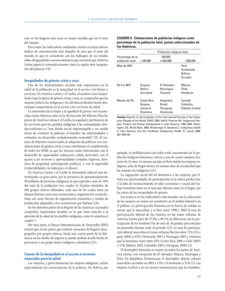 1. LA SALUD EN EL CONTEXTO DEL DESARROLLO




tran en los hogares más ricos en mayor medida que en el resto             CUADRO 6. Estimaciones de población indígena como
del mundo.                                                                porcentaje de la población total, países seleccionados de
   Para todos los indicadores analizados, América Latina obtuvo           las Américas.
índices de concentración más alejados de cero que el resto del                                                 Población indígena total
mundo, lo que es consistente con los hallazgos de un estudio              Porcentaje de la                        100.000
sobre desigualdades socioeconómicas que encontró que América              población total  <100.000              a 500.000              >500.000
Latina aparecía sistemáticamente como la región más inequita-             Más de 40%                                                 Perú
tiva del planeta (19).                                                                                                               Guatemala
                                                                                                                                     Bolivia
                                                                                                                                     Ecuador
Inequidades de género, etnia y raza
   Uno de los determinantes sociales más importantes en la                De 5 a 40%           Guyana            El Salvador         México
salud de la población es la inequidad en el acceso a los bienes y                              Belice            Nicaragua           Chile
servicios. En América Latina y el Caribe, al analizar estas inequi-                            Suriname          Panamá              Honduras
dades bajo la óptica de género, etnia y raza, se comprueba que las
                                                                          Menos de 5%          Costa Rica        Argentina           Canadá
mujeres pobres, los indígenas y los afrodescendientes tienen des-                              Guyana            Brasil              Colombia
ventajas comparativas en el acceso a los servicios de salud.                                   Jamaica           Paraguay            Estados Unidos
   La autonomía de la mujer y la igualdad de género son recono-                                Dominica          Venezuela
cidas como objetivos clave en la Declaración del Milenio. Para los        Fuentes: Reports on the Evaluation of the International Decade of the Indige-
países de América Latina y el Caribe, la equidad y pertinencia de         nous Peoples of the World, PAHO, 2004. Hall G, Patrinos AH. Indigenous Peo-
los servicios para los pueblos indígenas y las comunidades afro-          ples, Poverty and Human Development in Latin America: 1994–2004. Wash-
descendientes es “una deuda social impostergable y un medio               ington, DC: World Bank, 2005. Montenegro R, Stephens C. Indigenous health
                                                                          in Latin America and the Caribbean [Indigenous Health 2]. Lancet 2006;
eficaz de combatir la pobreza, el hambre, las enfermedades y              367:1859–69.
estimular un desarrollo verdaderamente sostenible” (9). Al tra-
tarse de objetivos transversales, la adopción de políticas con con-
sideraciones de género, etnia y raza contribuyen al cumplimiento
de todos los ODM, ya que los mismos están relacionados con el
                                                                          ejemplo, el analfabetismo está sobre todo concentrado en la po-
desarrollo de capacidades (educación, salud, nutrición), con el
                                                                          blación indígena femenina y afecta a una de cuatro mujeres ma-
acceso a los recursos y oportunidades (empleo, ingresos, dere-
                                                                          yores de 35 años.Lo mismo sucede en Perú, donde las mujeres in-
chos de propiedad, participación política), y con la seguridad
                                                                          dígenas jefas de hogar tienen 4,6 menos años de escolaridad que
(vulnerabilidad a la violencia y el abuso).
                                                                          las mujeres no indígenas (22).
   En América Latina y el Caribe la diversidad cultural está de-
                                                                             La asignación social del rol doméstico a las mujeres, que li-
terminada, en gran parte, por la presencia de aproximadamente
                                                                          mita sus oportunidades de participación en la esfera productiva,
50 millones de personas indígenas, lo que equivale a más de 10%
                                                                          y la falta de reconocimiento al valor económico y social del tra-
del total de la población (ver cuadro 6). Existen alrededor de
                                                                          bajo femenino tanto en el mercado laboral como en el hogar, son
400 grupos étnicos diferentes, cada uno de los cuales tiene un
                                                                          las raíces de las inequidades de género.
idioma distinto, tiene una cosmovisión y organización social dis-
tinta, así como formas de organización económica y modos de                  Los avances en los indicadores relacionados con la educación
producción adaptados a los ecosistemas que habitan (20).                  de las mujeres no tienen un correlativo en el ámbito laboral o en
   En los distintos países de la Región de las Américas se pueden         el político. La participación femenina en la fuerza de trabajo es
comprobar importantes desafíos en lo que tiene relación a la              menor que la masculina, y si bien entre 1990 y 2002 la tasa de
atención de la salud de los pueblos indígenas, como lo sintetiza el       participación laboral de las mujeres en las zonas urbanas de
cuadro 7.                                                                 América Latina pasó de 37,9% a 49,7%, la diferencia con la par-
   Por otra parte, el Banco Interamericano de Desarrollo (BID)            ticipación de los hombres fue de más de 30 puntos porcentuales
estimó que, en los países que realizan encuestas de hogares desa-         en promedio durante todo el período (23). La tasa de participa-
gregados por grupos étnicos, hasta una cuarta parte de la dife-           ción laboral masculina en zonas urbanas fluctuó entre 71% (Uru-
rencia en los niveles de ingreso se puede atribuir al sólo hecho de       guay 2004) y 83% (Venezuela 2003 y Nicaragua 2001), mientras
pertenecer a un grupo étnico indígena o afrolatino (21).                  que la femenina varió entre 45% (Costa Rica 2004 y Chile 2003)
                                                                          y 57% (Bolivia 2002, Colombia 2002 y Paraguay 2000) (2).
                                                                             El desempleo femenino es mayor en todos los países de Amé-
Causas de la inequidad en el acceso a recursos                            rica Latina, con excepción de El Salvador, México, Nicaragua y
esenciales para la salud                                                  Perú. En República Dominicana, el desempleo abierto urbano
   Las mujeres, y particularmente las mujeres indígenas, sufren           masculino ascendió en 2003 a 13% y el femenino a 31% (2). Las
especialmente las consecuencias de la pobreza. En Bolivia, por            mujeres reciben a su vez menor remuneración que los hombres,

                                                                                                                                                   51
 
