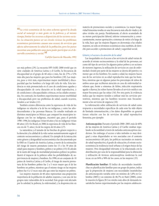 SALUD EN LAS AMÉRICAS, 2007.VOLUMEN I–REGIONAL




                                                                         materia de prestaciones sociales y económicas. La mayor longe-
“  La crisis económica de los años ochenta agravó la deuda
social al sumergir a más gente en la pobreza y, al mismo
                                                                         vidad femenina resulta en una frecuencia más alta de viudez y de
                                                                         años vividos sin pareja. Paralelamente, el efecto acumulado de
tiempo, limitar los recursos a disposición de los sectores socia-        su menor participación laboral, inferior remuneración y, conse-
les. La situación parece ser un círculo vicioso: los problemas           cuentemente, menor aportación a sistemas de retiro a lo largo de
económicos persistentes causan una escasez de servicios que              la vida, hace que las mujeres lleguen en desventaja a las edades
afecta adversamente la salud de la población, pero los países            mayores, no solo en términos económicos sino, también, de dere-
necesitan una población sana para poder participar en el de-             cho para acceder a prestaciones de salud y seguridad social.
sarrollo económico y social.
                              ”Carlyle Guerra de Macedo, 1992
                                                                         Género y el acceso a la atención de la salud
                                                                            Las inequidades en el acceso a los servicios de salud varían de
                                                                         acuerdo al estrato socioeconómico y la edad de las personas, así
                                                                         como del tipo de servicio. En algunos países pobres y en sectores
ses más pobres (29). La encuesta OPS SABE-2000 reveló que en             de menores ingresos, la utilización de servicios en caso de enfer-
siete ciudades de América Latina y el Caribe, la frecuencia de           medad o lesión por parte de las mujeres se desvía del patrón y es
discapacidad en el grupo de 60 años o más, fue de 27% a 52%              menor que en los hombres. En cuanto a edad, las mujeres hacen
más alta para las mujeres que para los hombres (30). Las muje-           uso de los servicios en su edad reproductiva más que los hom-
res, pese a vivir más, experimentan mayor morbilidad y disca-            bres, mientras que en algunos países los porcentajes de niños de
pacidad que los hombres a lo largo del ciclo de vida. Esta ten-          ambos sexos que recibieron atención en caso de enfermedad re-
dencia es más pronunciada en el caso de condiciones agudas y             velaron que, frente a síntomas de fiebre, infección respiratoria
discapacidades de corta duración en la edad reproductiva, y              aguda o diarrea, los niños fueron llevados al servicio médico con
de condiciones y discapacidades crónicas, en las edades avanza-          mayor frecuencia que las niñas (34). Por otra parte, la evidencia
das. En contraste, los hombres experimentan menor morbilidad             indica que las mujeres tienden a utilizar más los servicios pre-
y discapacidad, pero sus problemas de salud, cuando ocurren,             ventivos, mientras que los hombres recurren más frecuente-
tienden a ser letales (31).                                              mente a los servicios de urgencia (34).
   También existen diferencias entre la esperanza de vida de los            La información sobre utilización de servicios de salud como
indígenas en relación a la de los no indígenas, y entre los afro-        respuesta a necesidades específicas de cada sexo ha sido objeto
descendientes y las personas blancas. Un estudio realizado en            de limitada sistematización, y los datos disponibles en general
distintos municipios en México, que comparó los municipios in-           tienen relación con los de servicios de salud reproductiva
dígenas con los no indígenas, encontró que, para el período              femenina, por ejemplo:
1990–1996, los indígenas vivían 64 años y los no indígenas vivían
68 años (32). En Brasil, en 2000, la esperanza de vida de los blan-         Anticoncepción: Durante el período 2000–2005, más de 60%
cos era de 71 años y la de los negros de 64 años (27).                      de las mujeres de América Latina y el Caribe estaban regu-
   La naturaleza y el tamaño de las brechas de género respecto a            lando su fecundidad a través de métodos anticonceptivos mo-
la duración y la calidad de la vida varían sustantivamente según el         dernos. Sin embargo, el acceso a tales métodos es muy desi-
contexto socioeconómico y cultural. Un ejemplo de la interacción            gual y estas disparidades se ven asociadas con el contexto
entre género y desigualdad socioeconómica fue documentado por               socioeconómico del país, las políticas nacionales en materia
la OMS en 13 países de América Latina, a través de la estimación            de salud reproductiva, el grado de educación, el estrato socio-
del riesgo de muerte prematura (entre los 15 y los 59 años de               económico, la residencia rural-urbana y el origen étnico de las
edad) para mujeres y hombres, pobres y no pobres (33). El cálculo           mujeres. Otra desigualdad relevante es la relacionada con la
de la razón del riesgo de mortalidad prematura pobres/ no pobres            distribución por sexo de la responsabilidad para la obtención
ilustró el impacto de la pobreza sobre las probabilidades de su-            y utilización de técnicas anticonceptivas modernas la cual
pervivencia de mujeres y hombres. En 1990, en un conjunto de 10             recae, en un 84% a 98% de los casos, en las mujeres (35).
países de América Latina y el Caribe, el riesgo de muerte prema-
tura de los hombres pobres fue 2 a 5 veces mayor que el de los              Planificación familiar: El índice de necesidades insatisfe-
hombres no pobres, mientras que el mismo riesgo en las mujeres              chas en planificación familiar para un grupo de países, indica
pobres fue 4 a 12 veces más alto que entre las mujeres no pobres.           que la proporción de mujeres con necesidades insatisfechas
   Las mujeres mayores de 60 años representan una proporción                de anticoncepción variaba entre un mínimo de 5,8% en Co-
mayoritaria de la población de adultos mayores, y son uno de los            lombia (2005) y un máximo de 40,7% en Haití (2000), como
grupos más vulnerables de la sociedad. Este grupo está afectado             lo muestra la figura 20. Los niveles más altos de demanda in-
por la soledad, la pobreza, la enfermedad, y la desprotección en            satisfecha fueron experimentados por las mujeres adolescen-



54
 