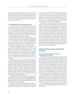 SALUD EN LAS AMÉRICAS, 2007.VOLUMEN I–REGIONAL




a desastres naturales, hasta la malnutrición, y la violencia cau-         bio climático. La incidencia de estos episodios se duplicó en
sada por el desempleo, entre otros. Las temperaturas cálidas de la        América Central entre 1987 y 1997 y creció en casi 60% en Amé-
superficie del mar promueven el desarrollo de algas que pueden            rica del Sur entre 1998 y 2005. Las pérdidas de vidas humanas se
asociarse con epidemias de cólera. Incluso, los aumentos en los           triplicaron en América Central y en las islas del Caribe se multi-
niveles marinos pueden traer consigo un aumento del riesgo para           plicaron 4,3 veces y en América del Sur 6,5 veces, mientras que el
las comunidades costeras (42).                                            daño económico se duplicó en América Central y creció 80% en
                                                                          América del Sur, y 50% en las islas del Caribe (42).
                                                                             En situaciones de inundaciones o sequías, el aumento de la in-
La variabilidad regional y el cambio climático                            cidencia de enfermedades respiratorias puede deberse al hacina-
   El cambio climático es un determinante de la salud y se ha             miento de la población. El sobrecrecimiento de hongos puede
anunciado que causará daños a la salud, tanto por efectos direc-          producir también enfermedades respiratorias. A menudo se pro-
tos como el aumento de la temperatura de la superficie terrestre,         duce un incremento de enfermedades psiquiátricas, como la an-
como por efectos indirectos, como la escasez de productos ali-            siedad y la depresión, lo cual probablemente se relacione con el
menticios, la falta de agua, especialmente en las regiones áridas y       daño sobre el medio ambiente doméstico y las pérdidas económi-
semiáridas, el aumento de las áreas de influencia de enfermeda-           cas. Se han comunicado aumentos en la tasa de suicidios y, en la
des transmitidas por vectores (dengue, malaria), o el aumento de          niñez, puede incrementarse el número de enfermedades conduc-
la vulnerabilidad frente a los desastres naturales.                       tuales.La sequía puede tener un impacto sobre la salud en los paí-
   El Panel Intergubernamental sobre Cambio Climático ha pre-             ses en vías de desarrollo, por sus efectos adversos sobre la pro-
dicho que los impactos del calentamiento global y cambio climá-           ducción alimentaria y sobre la higiene, debido a la utilización del
tico en América Latina y el Caribe incluyen la subida del nivel de        agua fundamentalmente para la dieta más que para la limpieza.
los mares, mayores precipitaciones, y aumento del riesgo de se-           Además, las epidemias de malaria pueden producirse durante las
quía, vientos y lluvias más intensas en caso de huracanes, y más          épocas de sequía, como resultado de los cambios geográficos que
inundaciones asociadas con el fenómeno El Niño (47–48).                   afectan al vector de la enfermedad (47).
   Las presiones ambientales, sociales y de la producción au-
mentan la vulnerabilidad de América Latina y el Caribe a estos
impactos. La selva tropical de América Central, la cuenca del río         DERECHO INTERNACIONAL DE DERECHOS
Amazonas, los arrecifes de coral en el Caribe y otras áreas tropi-        HUMANOS
cales, los ecosistemas de la Cordillera de los Andes y los humeda-
les son áreas particularmente vulnerables (49). Los cambios en            Fuentes legales del derecho a la salud en
los ciclos de agua pueden tener impacto en las áreas áridas y se-         América Latina y el Caribe
miáridas, y pueden afectar la generación de energía eléctrica y la             El derecho al goce del grado máximo de salud que se pueda lo-
agricultura.                                                              grar (“el derecho a la salud”) está consagrado en distintas fuentes
   Las temperaturas más altas, la modificación de la superficie te-       legales del derecho nacional e internacional. El derecho a la salud
rrestre, el cambio de patrones en las precipitaciones y la reducción      y/o a la protección de la salud se encuentra consagrado en 19 de
de los gastos dedicados a la salud están detrás de la reemergencia        las 35 constituciones nacionales de los países de América Latina y
en América Latina y el Caribe de epidemias que estaban bajo con-          el Caribe. Las fuentes más importantes del derecho a la salud in-
trol (42). Los cambios climáticos vinculados al fenómeno El Niño          cluyen: la Constitución de la Organización Mundial de la Salud
Oscilación Sur (ENOS) o al cambio climático global causan tem-            (OMS), las convenciones internacionales y regionales de derechos
peraturas extremas y precipitación, contribuyendo a la prolifera-         humanos, y los lineamientos o estándares internacionales en ma-
ción de enfermedades transmitidas por vectores como la malaria,           teria de salud y derechos humanos. El Sistema de las Naciones
el dengue, la fiebre amarilla y la peste bubónica. La pérdida de ve-      Unidas cuenta con un Relator Especial para colaborar con los Es-
getación y los episodios climáticos extremos facilitan la contami-        tados en la promoción y protección del derecho a la salud (50).
nación del agua y el aumento de plagas.                                        Los Estados Miembros de la OMS acordaron importantes
   La pérdida de glaciares debido a los aumentos de temperatura           principios relacionados con la salud pública que aparecen en el
en la zona de los Andes, y la incursión de agua salada por au-            preámbulo de su instrumento constitutivo. La Constitución esta-
mento del nivel del mar pueden afectar la disponibilidad de agua          blece un principio internacional fundamental en virtud del cual
potable. La producción agrícola y la seguridad alimentaria y tam-         el goce del grado máximo de salud que se pueda lograr no es
bién el turismo se van a ver afectados.                                   solamente un estado o condición de la persona, sino también
   El aumento a partir de 1987 de episodios climáticos extremos,          “. . . uno de los derechos fundamentales de todo ser humano sin
como las tormentas tropicales y los huracanes, las inundaciones           distinción de raza, religión, ideología política o condición econó-
y los deslaves y las sequías, es una evidencia del impacto del cam-       mica o social. . .”.



58
 
