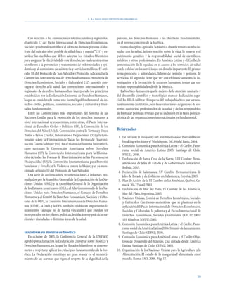 1. LA SALUD EN EL CONTEXTO DEL DESARROLLO




   Con relación a las convenciones internacionales y regionales,            persona, los derechos humanos y las libertades fundamentales,
el artículo 12 del Pacto Internacional de Derechos Económicos,              en el terreno concreto de la bioética.
Sociales y Culturales establece el “derecho de toda persona al dis-            Como disciplina aplicada, la bioética aborda temáticas relacio-
frute del más alto nivel posible de salud física y mental”(51) y es-        nadas con la salud, la intervención sobre la vida, la muerte y el
tablece las medidas que deben adoptar los Estados Miembros                  patrimonio genético y la responsabilidad social de científicos,
para asegurar la efectividad de este derecho, las cuales entre otras        médicos y otros profesionales. En América Latina y el Caribe, la
se refieren a la prevención y tratamiento de enfermedades y epi-            armonización de la equidad en el acceso a los servicios de salud
demias y al suministro de asistencia y servicios médicos. El artí-          con la calidad en los servicios es un desafío importante.El primer
culo 10 del Protocolo de San Salvador (Protocolo Adicional a la             tema preocupa a autoridades, líderes de opinión y gestores de
Convención Interamericana de Derechos Humanos en materia de                 servicios. El segundo tiene que ver con el financiamiento, la in-
Derechos Económicos, Sociales y Culturales) (52) también con-               vestigación y la formación de recursos humanos, temas que en-
sagra el derecho a la salud. Las convenciones internacionales y             trañan responsabilidades desde la bioética.
regionales de derechos humanos han incorporado los principios                  La bioética demuestra que la mejora de la atención sanitaria y
establecidos por la Declaración Universal de Derechos Humanos,              del desarrollo científico y tecnológico merece dedicación espe-
la que es considerada como una fuente legal fundamental de de-              cial. Es difícil calibrar el impacto del trabajo bioético por ser sus-
rechos civiles, políticos, económicos, sociales y culturales y liber-       tantivamente cualitativo, pero las evaluaciones de gestores de sis-
tades fundamentales.                                                        temas sanitarios, profesionales de la salud y de los responsables
   Entre las Convenciones más importantes del Sistema de las                de formular políticas revelan que su inclusión en la tarea político-
Naciones Unidas para la protección de los derechos humanos a                técnica de las organizaciones internacionales es fundamental.
nivel internacional se encuentran, entre otras, el Pacto Interna-
cional de Derechos Civiles y Políticos (53), la Convención de los
Derechos del Niño (54); la Convención contra la Tortura y Otros             Referencias
Tratos o Penas Crueles, Inhumanos o Degradantes (55) y la Con-
                                                                             1. De Ferranti D.Inequality in Latin America and the Caribbean:
vención sobre la Eliminación de Todas las Formas de Discrimi-
                                                                                 breaking with history? Washington, DC: World Bank; 2004.
nación Contra la Mujer (56). En el marco del Sistema Interameri-             2. Comisión Económica para América Latina y el Caribe. Pano-
cano destacan la Convención Americana sobre Derechos                             rama social de América Latina 2005. Santiago de Chile:
Humanos (57), la Convención Interamericana para la Elimina-                      NNUU; 2006.
ción de todas las Formas de Discriminación de las Personas con               3. Declaración de Santa Cruz de la Sierra, XIII Cumbre Ibero-
Discapacidad (58), la Convención Interamericana para Prevenir,                   americana de Jefes de Estado y de Gobierno en Santa Cruz,
Sancionar y Erradicar la Violencia contra la Mujer; y el ya men-                 Bolivia, 2003.
cionado artículo 10 del Protocolo de San Salvador.                           4. Declaración de Salamanca, XV Cumbre Iberoamericana de
   Una serie de declaraciones, recomendaciones e informes pro-                  Jefes de Estado y de Gobierno en Salamanca, España, 2005.
mulgados por la Asamblea General de la Organización de las Na-               5. Plan de Acción de la III Cumbre de las Américas, Québec, Ca-
ciones Unidas (ONU) y la Asamblea General de la Organización                     nadá, 20–22 abril 2001.
de los Estados Americanos (OEA), el Alto Comisionado de las Na-              6. Declaración de Mar del Plata, IV Cumbre de las Américas,
ciones Unidas para Derechos Humanos, el Consejo de Derechos                      Mar del Plata, Argentina, 2005.
Humanos y el Comité de Derechos Económicos, Sociales y Cultu-                7. Naciones Unidas, Comité de Derechos Económicos, Sociales
rales de la ONU, la Comisión Interamericana de Derechos Huma-                    y Culturales. Cuestiones sustantivas que se plantean en la
nos (CIDH), la OMS y la OPS, también establecen importantes li-                  aplicación del Pacto Internacional de Derechos Económicos,
neamientos (aunque no de fuerza vinculante) que pueden ser                       Sociales y Culturales: la pobreza y el Pacto Internacional de
incorporados en los planes, políticas, legislaciones y prácticas na-             Derechos Económicos, Sociales y Culturales. (E/C.12/2001/
cionales vinculadas a distintas áreas de la salud.                               10). Ginebra: NNUU; 2001.
                                                                             8. Comisión Económica para América Latina y el Caribe. Pano-
                                                                                 rama social de América Latina 2006. Síntesis de lanzamiento.
Iniciativas en materia de bioética                                               Santiago de Chile: CEPAL; 2006.
   En octubre de 2005, la Conferencia General de la UNESCO                   9. Comisión Económica para América Latina y el Caribe. Obje-
aprobó por aclamación la Declaración Universal sobre Bioética y                  tivos de Desarrollo del Milenio. Una mirada desde América
Derechos Humanos, en la que los Estados Miembros se compro-                      Latina. Santiago de Chile: CEPAL; 2005.
meten a respetar y aplicar los principios fundamentales de la bio-          10. Organización de las Naciones Unidas para la Agricultura y la
ética. La Declaración constituye un gran avance en el reconoci-                  Alimentación. El estado de la inseguridad alimentaria en el
miento de las normas que rigen el respeto de la dignidad de la                   mundo. Roma: FAO; 2006. Pág. 17.



                                                                                                                                               59
 