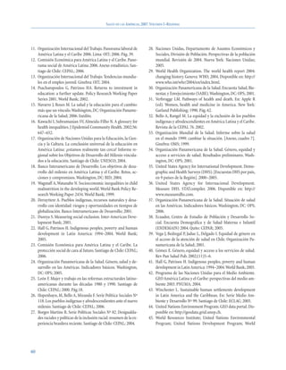 SALUD EN LAS AMÉRICAS, 2007.VOLUMEN I–REGIONAL




11. Organización Internacional del Trabajo. Panorama laboral de            28. Naciones Unidas, Departamento de Asuntos Económicos y
    América Latina y el Caribe 2006. Lima: OIT; 2006. Pág. 39.                 Sociales, División de Población. Perspectivas de la población
12. Comisión Económica para América Latina y el Caribe. Pano-                  mundial. Revisión de 2004. Nueva York: Naciones Unidas;
    rama social de América Latina 2006. Anexo estadístico. San-                2005.
    tiago de Chile: CEPAL; 2006.                                           29. World Health Organization. The world health report 2004:
13. Organización Internacional del Trabajo. Tendencias mundia-                 changing history. Geneva: WHO; 2004. Disponible en: http://
    les en el empleo juvenil. Ginebra: OIT; 2004.                              www.who.int/whr/2004/en/index.html.
14. Psacharopoulos G, Patrinos HA. Returns to investment in                30. Organización Panamericana de la Salud. Encuesta Salud, Bie-
    education: a further update. Policy Research Working Paper                 nestar, y Envejecimiento (SABE).Washington, DC: OPS; 2001.
    Series 2881. World Bank; 2002.                                         31. Verbrugge LM. Pathways of health and death. En: Apple R
15. Navarro J, Roses M. La salud y la educación para el cambio:                (ed). Women, health and medicine in America. New York:
    más que un vínculo.Washington, DC: Organización Paname-                    Garland Publishing; 1990. Pág. 62.
    ricana de la Salud; 2006. Inédito.                                     32. Bello A, Rangel M. La equidad y la exclusión de los pueblos
16. Kawachi I, Subramanian SV, Almeida-Filho N. A glossary for                 indígenas y afrodescendientes en América Latina y el Caribe.
    health inequalities. J Epidemiol Community Health. 2002;56:                Revista de la CEPAL 76. 2002.
    647–652.                                                               33. Organización Mundial de la Salud. Informe sobre la salud
17. Organización de Naciones Unidas para la Educación, la Cien-                en el mundo 1999: cambiar la situación. [Anexo, cuadro 7].
    cia y la Cultura. La conclusión universal de la educación en               Ginebra: OMS; 1999.
    América Latina: ¿estamos realmente tan cerca? Informe re-              34. Organización Panamericana de la Salud. Género, equidad y
    gional sobre los Objetivos de Desarrollo del Milenio vincula-              acceso a servicios de salud. Resultados preliminares. Wash-
    dos a la educación. Santiago de Chile: UNESCO; 2004.                       ington, DC: OPS; 2001.
18. Banco Interamericano de Desarrollo. Los objetivos de desa-             35. United States Agency for International Development. Demo-
    rrollo del milenio en América Latina y el Caribe. Retos, ac-               graphic and Health Surveys (DHS). [Encuestas DHS por país,
    ciones y compromisos. Washington, DC: BID; 2004.                           en 9 países de la Región]. 2000–2005.
19. Wagstaff A,Watanabe N. Socioeconomic inequalities in child             36. United States Agency for Internacional Development.
    malnutrition in the developing world. World Bank Policy Re-                Measure DHS. STATcompiler. 2006. Disponible en: http://
    search Working Paper 2434. World Bank; 1999.                               www.measuredhs.com.
20. Deruyttere A. Pueblos indígenas, recursos naturales y desa-            37. Organización Panamericana de la Salud. Situación de salud
    rrollo con identidad: riesgos y oportunidades en tiempos de                en las Américas. Indicadores básicos. Washington, DC: OPS;
    globalización. Banco Interamericano de Desarrollo; 2001.                   2006.
21. Dureya S. Measuring social exclusion. Inter-American Deve-             38. Ecuador, Centro de Estudio de Población y Desarrollo So-
    lopment Bank; 2001.                                                        cial. Encuesta Demográfica y de Salud Materna e Infantil
22. Hall G, Patrinos H. Indigenous peoples, poverty and human                  (ENDEMAIN) 2004. Quito: CEPAR; 2005.
    development in Latin America: 1994–2004. World Bank;                   39. Vega J, Bedregal P, Jadue L, Delgado I. Equidad de género en
    2005.                                                                      el acceso de la atención de salud en Chile. Organización Pa-
23. Comisión Económica para América Latina y el Caribe. La                     namericana de la Salud; 2001.
    protección social de cara al futuro. Santiago de Chile: CEPAL;         40. Gómez E. Género, equidad y acceso a los servicios de salud.
    2006.                                                                      Rev Pan Salud Pub. 2002;(11)5–6.
24. Organización Panamericana de la Salud. Género, salud y de-             41. Hall G, Patrinos H. Indigenous peoples, poverty and human
    sarrollo en las Américas. Indicadores básicos. Washington,                 development in Latin America: 1994–2004.World Bank; 2005.
    DC: OPS; 2005.                                                         42. Programa de las Naciones Unidas para el Medio Ambiente.
25. León F. Mujer y trabajo en las reformas estructurales latino-              GEO América Latina y el Caribe: perspectivas del medio am-
    americanas durante las décadas 1980 y 1990. Santiago de                    biente 2003. PNUMA; 2004.
    Chile: CEPAL; 2000. Pág.18.                                            43. Winchester L. Sustainable human settlements development
26. Hopenhayn, M, Bello A, Miranda F. Serie Política Sociales Nº               in Latin America and the Caribbean. En: Serie Medio Am-
    118. Los pueblos indígenas y afrodescendientes ante el nuevo               biente y Desarrollo Nº 99. Santiago de Chile: ECLAC; 2005.
    milenio. Santiago de Chile: CEPAL; 2006.                               44. United Nations Environment Program. GEO data portal. Dis-
27. Borges Martins R. Serie Políticas Sociales Nº 82. Desigualda-              ponible en: http://geodata.grid.unep.ch.
    des raciales y políticas de la inclusión racial: resumen de la ex-     45. World Resources Institute; United Nations Environmental
    periencia brasilera reciente. Santiago de Chile: CEPAL; 2004.              Program; United Nations Development Program; World




60
 