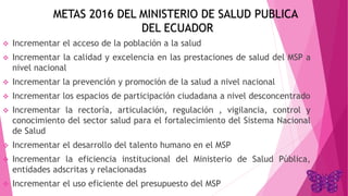 METAS 2016 DEL MINISTERIO DE SALUD PUBLICA
DEL ECUADOR
 Incrementar el acceso de la población a la salud
 Incrementar la calidad y excelencia en las prestaciones de salud del MSP a
nivel nacional
 Incrementar la prevención y promoción de la salud a nivel nacional
 Incrementar los espacios de participación ciudadana a nivel desconcentrado
 Incrementar la rectoría, articulación, regulación , vigilancia, control y
conocimiento del sector salud para el fortalecimiento del Sistema Nacional
de Salud
 Incrementar el desarrollo del talento humano en el MSP
 Incrementar la eficiencia institucional del Ministerio de Salud Pública,
entidades adscritas y relacionadas
 Incrementar el uso eficiente del presupuesto del MSP
 