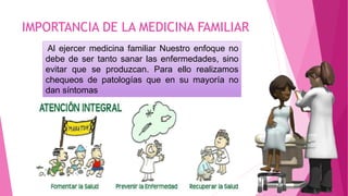 IMPORTANCIA DE LA MEDICINA FAMILIAR
Al ejercer medicina familiar Nuestro enfoque no
debe de ser tanto sanar las enfermedades, sino
evitar que se produzcan. Para ello realizamos
chequeos de patologías que en su mayoría no
dan síntomas
 