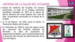  Museo de medicina del Ecuador, de manera
provisional, su sede en el antiguo anfiteatro
anatómico (fundado en 1873 en la época de
García Moreno) del viejo Hospital San Juan de
Dios, actualmente convertido en el Museo de la
Ciudad.
 el 15 de febrero de 1942, nació en Quito, la
Federación Médica del Ecuador
 En diciembre de 1949,La caja del seguro social
por resolución del Instituto Nacional de
Previsión, se dotó de autonomía al
Departamento Médico, pero manteniéndose bajo
la dirección del Consejo de Administración de la
Caja del Seguro
HISTORIA DE LA SALUD DEL ECUADOR
 