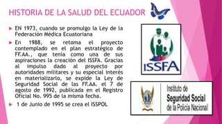  EN 1973, cuando se promulgo la Ley de la
Federación Médica Ecuatoriana
 En 1988, se retoma el proyecto
contemplado en el plan estratégico de
FF.AA., que tenía como una de sus
aspiraciones la creación del ISSFA. Gracias
al impulso dado al proyecto por
autoridades militares y su especial interés
en materializarlo, se expide la Ley de
Seguridad Social de las FF.AA. el 7 de
agosto de 1992, publicada en el Registro
Oficial No. 995 de la misma fecha.
 1 de Junio de 1995 se crea el ISSPOL
HISTORIA DE LA SALUD DEL ECUADOR
 