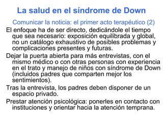 La salud en el síndrome de Down
  Comunicar la noticia: el primer acto terapéutico (2)
El enfoque ha de ser directo, dedicándole el tiempo
  que sea necesario: exposición equilibrada y global,
  no un catálogo exhaustivo de posibles problemas y
  complicaciones presentes y futuras.
Dejar la puerta abierta para más entrevistas, con el
  mismo médico o con otras personas con experiencia
  en el trato y manejo de niños con síndrome de Down
  (incluidos padres que comparten mejor los
  sentimientos).
Tras la entrevista, los padres deben disponer de un
  espacio privado.
Prestar atención psicológica: ponerles en contacto con
  instituciones y orientar hacia la atención temprana.
 