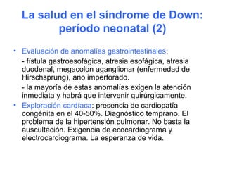 La salud en el síndrome de Down:
         período neonatal (2)
• Evaluación de anomalías gastrointestinales:
  - fístula gastroesofágica, atresia esofágica, atresia
  duodenal, megacolon aganglionar (enfermedad de
  Hirschsprung), ano imperforado.
  - la mayoría de estas anomalías exigen la atención
  inmediata y habrá que intervenir quirúrgicamente.
• Exploración cardíaca: presencia de cardiopatía
  congénita en el 40-50%. Diagnóstico temprano. El
  problema de la hipertensión pulmonar. No basta la
  auscultación. Exigencia de ecocardiograma y
  electrocardiograma. La esperanza de vida.
 