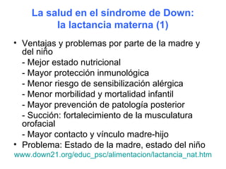 La salud en el síndrome de Down:
         la lactancia materna (1)
• Ventajas y problemas por parte de la madre y
  del niño
  - Mejor estado nutricional
  - Mayor protección inmunológica
  - Menor riesgo de sensibilización alérgica
  - Menor morbilidad y mortalidad infantil
  - Mayor prevención de patología posterior
  - Succión: fortalecimiento de la musculatura
  orofacial
  - Mayor contacto y vínculo madre-hijo
• Problema: Estado de la madre, estado del niño
www.down21.org/educ_psc/alimentacion/lactancia_nat.htm
 