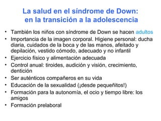 La salud en el síndrome de Down:
       en la transición a la adolescencia
• También los niños con síndrome de Down se hacen adultos
• Importancia de la imagen corporal. Higiene personal: ducha
  diaria, cuidados de la boca y de las manos, afeitado y
  depilación, vestido cómodo, adecuado y no infantil
• Ejercicio físico y alimentación adecuada
• Control anual: tiroides, audición y visión, crecimiento,
  dentición
• Ser auténticos compañeros en su vida
• Educación de la sexualidad (¡desde pequeñitos!)
• Formación para la autonomía, el ocio y tiempo libre: los
  amigos
• Formación prelaboral
 