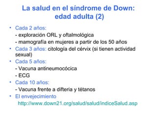 La salud en el síndrome de Down:
               edad adulta (2)
• Cada 2 años:
  - exploración ORL y oftalmológica
  - mamografía en mujeres a partir de los 50 años
• Cada 3 años: citología del cérvix (si tienen actividad
  sexual)
• Cada 5 años:
  - Vacuna antineumocócica
  - ECG
• Cada 10 años:
  - Vacuna frente a difteria y tétanos
• El envejecimiento
    http://www.down21.org/salud/salud/indiceSalud.asp
 