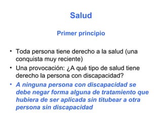 Salud

               Primer principio

• Toda persona tiene derecho a la salud (una
  conquista muy reciente)
• Una provocación: ¿A qué tipo de salud tiene
  derecho la persona con discapacidad?
• A ninguna persona con discapacidad se
  debe negar forma alguna de tratamiento que
  hubiera de ser aplicada sin titubear a otra
  persona sin discapacidad
 