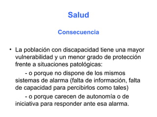 Salud

                 Consecuencia

• La población con discapacidad tiene una mayor
  vulnerabilidad y un menor grado de protección
  frente a situaciones patológicas:
      - o porque no dispone de los mismos
  sistemas de alarma (falta de información, falta
  de capacidad para percibirlos como tales)
      - o porque carecen de autonomía o de
  iniciativa para responder ante esa alarma.
 