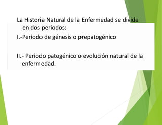 La Historia Natural de la Enfermedad se divide
en dos periodos:
I.‐Periodo de génesis o prepatogénico
II.‐ Periodo patogénico o evolución natural de la
enfermedad.
 