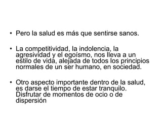 Pero la salud es más que sentirse sanos. La competitividad, la indolencia, la agresividad y el egoísmo, nos lleva a un estilo de vida, alejada de todos los principios normales de un ser humano, en sociedad.  Otro aspecto importante dentro de la salud, es darse el tiempo de estar tranquilo. Disfrutar de momentos de ocio o de dispersión 
