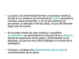 La salud y la enfermedad forman un proceso continuo, donde en un extremo se encuentra la  muerte  prematura, muchas veces prevenible, y en el otro extremo se encuentra un elevado nivel de salud, al que difícilmente llega todo el mundo.  En la parte media de este continuo o equilibrio  homeostático  se encontraría la mayoría de la  población , donde la separación entre salud y enfermedad no es absoluta, ya que es muy difícil distinguir lo normal de lo patológico.  Conocer y analizar los  determinantes de la salud  o condicionantes de la salud.  