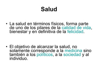 Salud La salud en términos físicos, forma parte de uno de los pilares de la  calidad de vida , bienestar y en definitiva de la  felicidad .  El objetivo de alcanzar la salud, no solamente corresponde a la  medicina  sino también a los  políticos , a la  sociedad  y al individuo.  