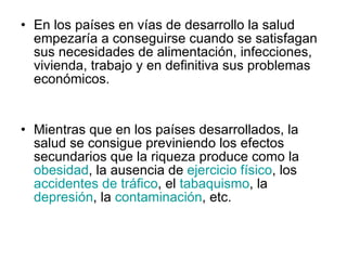En los países en vías de desarrollo la salud empezaría a conseguirse cuando se satisfagan sus necesidades de alimentación, infecciones, vivienda, trabajo y en definitiva sus problemas económicos. Mientras que en los países desarrollados, la salud se consigue previniendo los efectos secundarios que la riqueza produce como la  obesidad , la ausencia de  ejercicio físico , los  accidentes de tráfico , el  tabaquismo , la  depresión , la  contaminación , etc.  