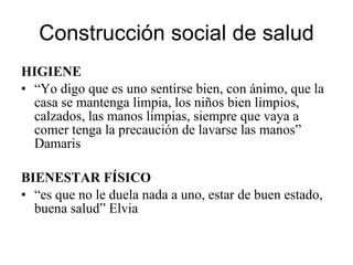 Construcción social de salud HIGIENE “ Yo digo que es uno sentirse bien, con ánimo, que la casa se mantenga limpia, los niños bien limpios, calzados, las manos limpias, siempre que vaya a comer tenga la precaución de lavarse las manos” Damaris BIENESTAR FÍSICO “ es que no le duela nada a uno, estar de buen estado, buena salud” Elvia 