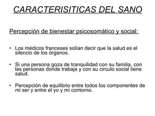 CARACTERISITICAS DEL SANO Percepción de bienestar psicosomático y social:   Los médicos franceses solían decir que la salud es el silencio de los órganos.  Si una persona goza de tranquilidad con su familia, con las personas donde trabaja y con su circulo social tiene salud. Percepción de equilibrio entre todos los componentes de mi ser y entre el yo y mi contorno. 