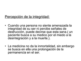 Percepción de la integridad: Cuando una persona no siente amenazada la integridad de su ser ni percibe señales de destrucción, puede decirse que esta sana.( un paciente busca a su medico por el miedo a la desintegración y a la muerte.). La medicina no da la inmortalidad, sin embargo se busca en ella una prolongación de la permanencia en el ser. 