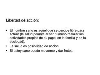 Libertad de acción: El hombre sano es aquel que se percibe libre para actuar (la salud permite al ser humano realizar las actividades propias de su papel en la familia y en la sociedad).  La salud es posibilidad de acción.  Si estoy sano puedo moverme y dar frutos. 