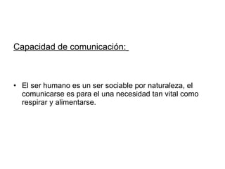 Capacidad de comunicación:   El ser humano es un ser sociable por naturaleza, el comunicarse es para el una necesidad tan vital como respirar y alimentarse. 