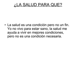 ¿LA SALUD PARA QUE? La salud es una condición pero no un fin. Yo no vivo para estar sano, la salud me ayuda a vivir en mejores condiciones, pero no es una condición necesaria. 