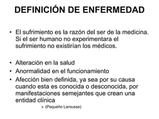 DEFINICIÓN DE ENFERMEDAD El sufrimiento es la razón del ser de la medicina. Si el ser humano no experimentara el sufrimiento no existirían los médicos. Alteración en la salud Anormalidad en el funcionamiento Afección bien definida, ya sea por su causa cuando esta es conocida o desconocida, por manifestaciones semejantes que crean una entidad clínica (Pequeño Larousse) 