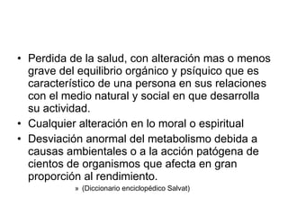 Perdida de la salud, con alteración mas o menos grave del equilibrio orgánico y psíquico que es característico de una persona en sus relaciones con el medio natural y social en que desarrolla su actividad. Cualquier alteración en lo moral o espiritual Desviación anormal del metabolismo debida a causas ambientales o a la acción patógena de cientos de organismos que afecta en gran proporción al rendimiento.  (Diccionario enciclopédico Salvat) 