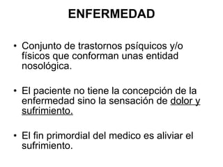 ENFERMEDAD Conjunto de trastornos psíquicos y/o físicos que conforman unas entidad nosológica. El paciente no tiene la concepción de la enfermedad sino la sensación de  dolor y sufrimiento. El fin primordial del medico es aliviar el sufrimiento. 