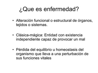 ¿Que es enfermedad? Alteración funcional o estructural de órganos, tejidos o sistemas. Clásica-mágica: Entidad con existencia independiente capaz de provocar un mal Pérdida del equilibrio u homeostasis del organismo que lleva a una perturbación de sus funciones vitales 