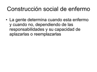 Construcción social de enfermo La gente determina cuando esta enfermo y cuando no, dependiendo de las responsabilidades y su capacidad de aplazarlas o reemplazarlas 