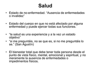 Salud  Estado de no-enfermedad.  “Ausencia de enfermedades o invalidez” Estado del cuerpo en que no está afectado por alguna enfermedad y puede ejercer todas sus funciones.  “ la salud es una experiencia y a la vez un estado objetivo” “ si me preguntáis, no se que es, si no me preguntáis lo se.” (San Agustín) El bienestar total que debe tener toda persona desde el punto de vista físico, mental, emocional y espiritual, y no meramente la ausencia de enfermedades o impedimentos físicos.   