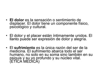 El dolor  es la sensación o sentimiento de displacer. El dolor tiene un componente físico, psicológico y cultural. El dolor y el placer están íntimamente unidos. El llanto puede ser expresión de dolor y alegría. El  sufrimiento  es la única razón del ser de la medicina. El sufrimiento abarca todo el ser humano, no solo en su soma sino también en su psiquis y su yo profundo y su núcleo vital.   (ETICA MEDICA) 